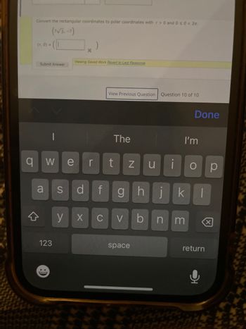 Convert the rectangular coordinates to polar coordinates with r> 0 and 0 s<
(7√3,-7)
(r, 0) =
X
Viewing Saved Work Revert to Last Response
Submit Answer
View Previous Question Question 10 of 10
The
Done
I'm
i
O
Ω
qw
e
r
t
N
a
S
d
f
g
น
hj k
y
X
C
>
b
n m
123
space
return