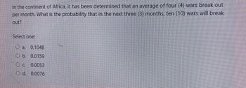 In the continent of Africa, it has been determined that an average of four (4) wars break out
per month. What is the probability that in the next three (3) months, ten (10) wars will break
out?
Select one:
Oa. 0.1048
b. 0.0159
O c. 0.0053
O d. 0.0076