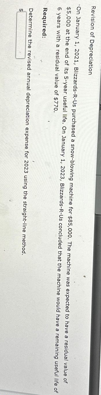 Revision of Depreciation
On January 1, 2021, Blizzards-R-Us purchased a snow-blowing machine for $85,000. The machine was expected to have a residual value of
$5,000 at the end of its 5-year useful life. On January 1, 2023, Blizzards-R-Us concluded that the machine would have a remaining useful life of
6 years with a residual value of $770.
Required:
Determine the revised annual depreciation expense for 2023 using the straight-line method.