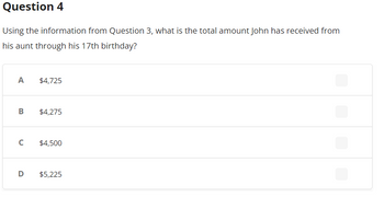 Question 4
Using the information from Question 3, what is the total amount John has received from
his aunt through his 17th birthday?
A
B
с
$4,725
$4,275
$4,500
D $5,225