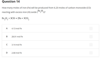 Question 14
How many moles of iron (Fe) will be produced from 6.20 moles of carbon monoxide (CO)
Fe O
reacting with excess iron (III) oxide (23)?
Fe₂O3 + 3C0→2Fe + 3CO₂
A
B
с
4.13 mol Fe
28.01 mol Fe
3.14 mol Fe
D 2.68 mol Fe