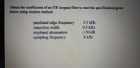 Obtain the coefficients of an FIR lowpass filter to meet the specifications given
below using window method.
passband edge frequency
transition width
1.5 kHz
0.5 kHz
stopband attenuation
sampling frequency
P50 dB
8 kHz
