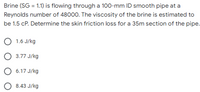 Brine (SG = 1.1) is flowing through a 100-mm ID smooth pipe at a
Reynolds number of 48000. The viscosity of the brine is estimated to
be 1.5 cP. Determine the skin friction loss for a 35m section of the pipe.
O 1.6 J/kg
O 3.77 J/kg
6.17 J/kg
8.43 J/kg
