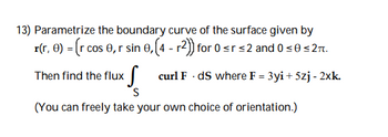 13) Parametrize the boundary curve of the surface given by
r(r, 0) = (r cos 0, r sin 0, (4- r2)) for 0 ≤r ≤2 and 0 ≤0 ≤ 2.
Then find the flux
curl F. ds where F = 3yi + 5zj - 2xk.
S
(You can freely take your own choice of orientation.)