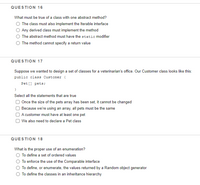 QUESTION 16
What must be true of a class with one abstract method?
O The class must also implement the Iterable interface
Any derived class must implement the method
The abstract method must have the static modifier
O The method cannot specify a return value
QUESTION 17
Suppose we wanted to design a set of classes for a veterinarian's office. Our Customer class looks like this:
public class Customer {
Pet [] pets;
}
Select all the statements that are true
Once the size of the pets array has been set, it cannot be changed
Because we're using an array, all pets must be the same
A customer must have at least one pet
We also need to declare a Pet class
QUESTION 18
What is the proper use of an enumeration?
To define a set of ordered values
To enforce the use of the Comparable interface
O To define, or enumerate, the values returned by a Random object generator
O To define the classes in an inheritance hierarchy
