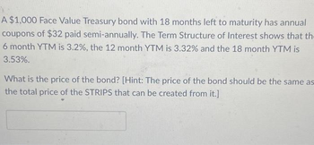 1
A $1,000 Face Value Treasury bond with 18 months left to maturity has annual
coupons of $32 paid semi-annually. The Term Structure of Interest shows that th
6 month YTM is 3.2%, the 12 month YTM is 3.32% and the 18 month YTM is
3.53%.
What is the price of the bond? [Hint: The price of the bond should be the same as
the total price of the STRIPS that can be created from it.]