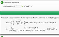 b Calculate the rate constant.
Rate constant = 65
L?/mol? · h
Calculate the rate constant from the first experiment. Note the initial rates are for the disappearan
ΔΝΟ
1
Rate =
2
1
(4.6 × 10-8 mol/L · h) = 2.3 × 10¬8 mol/L · h
At
Rate
2.3 x 10-8 mol/L · h
k
65 L² /mol? · h
%D
NO] [0,] (2.6 x 10-4 mol/L)* (5.2 x 10-8 mol/L)
