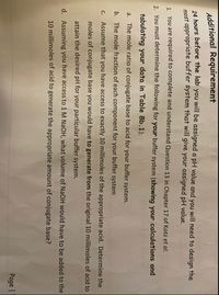 Additional Requirement
24 hours before the lab you will be assigned a pH value and you will need to design the
most appropriate buffer system that will give your assigned pH value.
You are required to complete and understand Question 13 in Chapter 17 of Kotz et al.
1.
2. You must determine the following for your buffer system (showing your calculations and
tabulating your data in Table 8b.1):
a. The mole ratio of conjugate base to acid for your buffer system.
b. The mole fraction of each component for your buffer system
C.
Assume that you have access to exactly 10 millimoles of the appropriate acid. Determine the
moles of conjugate base you would have to generate from the original 10 millimoles of acid to
attain the desired pH for your particular buffer system.
d. Assuming you have access to 1 M NaOH, what volume of NaOH would have to be added to the
10 millimoles of acid to generate the appropriate amount of conjugate base?
Page | 1
