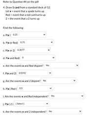 Refer to Question #4 on the pdf
4. Draw 1 card from a standard deck of 52.
Let a = event that a spade turns up
Red = event that a red card turns up
2 = the event that a 2 turns up
Find the following:
a. P(e ) 0.25
b. P(e or Red) 0.75
c. P(e or 2) 0.3077
d. P(e and Red)
e. Are the events e and Red disjoint? Yes
f. P(e and 2) 0.0192
g. Are the events + and 2 disjoint? No
h. P(* | Red ) 0.5
i. Are the events + and Red independent? Yes
j. P(* | 2) [ Select]
k. Are the events a and 2 independent? No
>
>
