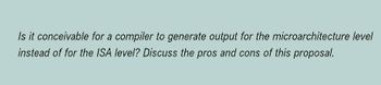Is it conceivable for a compiler to generate output for the microarchitecture level
instead of for the ISA level? Discuss the pros and cons of this proposal.