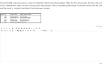 Create the SQL code necessary to create an entity that reflects the following table. Make the ID a primary key. Run that code unt
it runs without error. Note, no data is necessary for this question. Take a snip of the sqldeveloper screens that show both the code
and the result of running it and attach that snip as your answer.
Student ID
Student Name
Student Street Address
4411
Ramona Garrett
233 POOL Alley
3068
Roberto Mendoza
73192 KENSINGTON Rd.
Bradley Pierce
Leigh Freeman
4383
93691 SOLIDARITY Rd.
4975
63759 EASTGATE Rd.
4799
Candace Washingtoi 6144 POOL Dr.
HTML Editor
В I
U A
• A -
x, E E
曲。
V K E T T.
12pt
Paragraph
O worc
III
