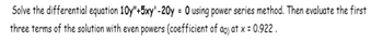 Solve the differential equation 10y"+5xy' -20y = 0 using power series method. Then evaluate the first
three terms of the solution with even powers (coefficient of ao) at x = 0.922.