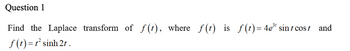 Question 1
Find the Laplace transform of f(t), where f(t) is f(t)=4e³¹ sint cost
f(t)=r’sinh 2t .
and