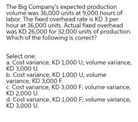 The Big Company's expected production
volume was 36,000 units at 9,000 hours of
labor. The fixed overhead rate is KD 3 per
hour at 36,000 units. Actual fixed overhead
was KD 26,000 for 32,000 units of production.
Which of the following is correct?
Select one:
a. Cost variance, KD 1,000 U; volume variance,
KD 3,000 U.
b. Cost variance, KD 1,000 U; volume
variance, KD 3,000 F.
c. Cost variance, KD 3,000 F; volume variance,
KD 2,000 U.
d. Cost variance, KD 1,000 F; volume variance,
KD 3,000 U.
