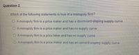 Question 2
Which of the following statements is true of a monopoly firm?
O Amonopoly firm is a price maker and has a downward-sloping supply curve
Amonopoly firm is a price maker and has no supply curve
A monopoly firm is a price taker and has no supply curve
A monopoly firm is a price maker and has an upward-sloping supply curve
