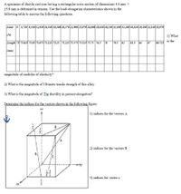 A specimen of ductile cast iron having a rectangular cross section of dimensions 4.8 mm X
15.9 mm is deformed in tension. Use the load-elongation characteristics shown in the
following table to answer the following questions.
Load
0 4,740 9,140 12,920 16,540 18,300 20,170 22,900 25,070 26,800 28,640 30,240 31,100 31,280 30,820 29,180 24,140 18,970
(N)
1) What
is the
Length 75 75.025s 75.05 75.075 75.113 75.15 75.225 75.375 75.525 75. 75 76.5
78
79.5
81
81.5
84
87
88.725
(тm)
magnitude of modulus of elasticity?
2) What is the magnitude of Ultimate tensile strength of this alloy.
3) What is the magnitude of The ductility in percent elongation?
Determine the indices for the vectors shown in the following figure:
+2
1) indices for the vectors A
B
A.
2) indices for the vectors B
3) indices for vector c
