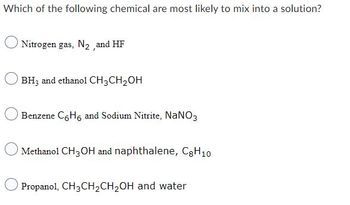 Which of the following chemical are most likely to mix into a solution?
Nitrogen gas, N₂, and HF
BH3 and ethanol CH3CH₂OH
Benzene C6H6 and Sodium Nitrite, NaNO3
Methanol CH3OH and naphthalene, C8H10
Propanol, CH3CH₂CH₂OH and water