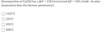 Decomposition of CaCO3 has a AH° = 178.3 kJ/mol and AS° = 159 J/molK. At what
temperature does this become spontaneous?
1121°C
121°C
395°C
848°C