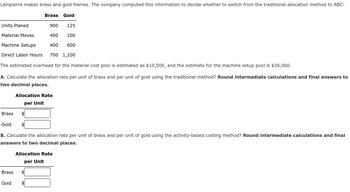 Lampierre makes brass and gold frames. The company computed this information to decide whether to switch from the traditional allocation method to ABC:
Brass Gold
Units Planed
800 125
Material Moves
400 100
Machine Setups
400 600
Direct Labor Hours 700 1,100
The estimated overhead for the material cost pool is estimated as $10,500, and the estimate for the machine setup pool is $36,000.
A. Calculate the allocation rate per unit of brass and per unit of gold using the traditional method? Round intermediate calculations and final answers to
two decimal places.
Brass
Gold
B. Calculate the allocation rate per unit of brass and per unit of gold using the activity-based costing method? Round intermediate calculations and final
answers to two decimal places.
Brass
Allocation Rate
per Unit
Gold
Allocation Rate
per Unit