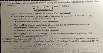 8.28) The general form of a chemical equation for an acid reacting with water to produce its base form and hydronium can be
written as:
HA (aq) + H₂O (1) A (aq) + H₂O+ (aq)
Conjugate Pair
HA represents the acid form, and A represents the base form of any conjugate pair.
When the pH of a solution is less than the pK, of an acid, then the concentration of the acid form, [HA],
is greater than the concentration of the base form, [A-].
In this case, we say that the acid form is predominant.
When the pH of a solution is greater than the pK, of an acid, then the concentration of the base form, [A],
is greater than the concentration of the acid form, [HA].
In this case, we say that the base form is predominant.
When the pH of a solution is equal to the pK, of an acid, then the concentration of the acid form, [HA],
is equal to the concentration of the base form, [A-].
QUESTION: When hydrocyanic acid (HCN) is placed in water, a chemical reaction occurs and an equilibrium is established as
shown below. The pK, of HCN is 9.31. Predict whether the acid form (HCN) or the base form (CN) is predominant at pH = 7.4.
CN- (aq) + H3O+ (aq)
HCN (aq) + H₂O (1)
acid form of Hewis predominant,
PH (7.4) is less than the pka (9.31), therefore concentration of the acid form,
ACM] is greater than the concentration of the base form, EN-]