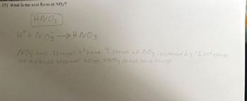 B.15) What is the acid form of NO3?
ANO3
H+ + NO3 → HNO3
NO have -1 charges + have "I charge of NO3 increased by +1 net charge
on molecule becomes zero. HNO3 do not have charge