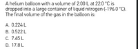 A helium balloon with a volume of 2.00 L at 22.0 °C is
dropped into a large container of liquid nitrogen (-196.0 °C).
The final volume of the gas in the balloon is:
A. 0.224 L
B. 0.522 L
C. 7.65 L
D. 17.8 L
