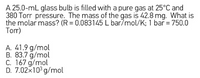 A 25.0-mL glass bulb is filled with a pure gas at 25°C and
380 Torr pressure. The mass of the gas is 42.8 mg. What is
the molar mass? (R = 0.083145 L bar/mol/K; 1 bar = 750.0
Torr)
A. 41.9 g/mol
B. 83.7 g/mol
C. 167 g/mol
D. 7.02x103 g/mol
