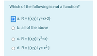 Which of the following is not a function?
O a. R = {(x,y)l y=x+2}
O b. all of the above
O c. R = {(x,y)I y²=x}
%3D
O d. R = {(x,y)l y= x² }
%3D
