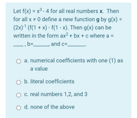 Let f(x) = x3 - 4 for all real numbers x. Then
for all x # 0 define a new function g by g(x) =
%3D
(2x)1 (f(1 + x) - f(1 - x). Then g(x) can be
written in the form ax² + bx + c where a =
b= L, and c=.
a. numerical coefficients with one (1) as
a value
O b. literal coefficients
O c. real numbers 1,2, and 3
O d. none of the above
