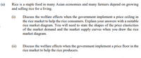 (a)
Rice is a staple food in many Asian economies and many farmers depend on growing
and selling rice for a living.
(i)
Discuss the welfare effects when the government implement a price ceiling in
the rice market to help the rice consumers. Explain your answers with a suitable
rice market diagram. You will need to state the shapes of the price elasticities
of the market demand and the market supply curves when you draw the rice
market diagram.
(ii)
Discuss the welfare effects when the government implement a price floor in the
rice market to help the rice producers.
