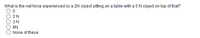 What is the net force experienced by a 2N object sitting on a table with a 5 N object on top of that?
2N
3 N
8N
None of these
