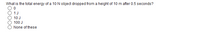 What is the total energy of a 10N object dropped from a height of 10 m after 0.5 seconds?
1J
10 J
100 J
None of these
