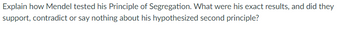 Explain how Mendel tested his Principle of Segregation. What were his exact results, and did they
support, contradict or say nothing about his hypothesized second principle?