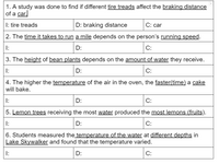 1. A study was done to find if different tire treads affect the braking distance
of a car.
I: tire treads
D: braking distance
С: car
2. The time it takes to run a mile depends on the person's running speed.
I:
D:
С:
3. The height of bean plants depends on the amount of water they receive.
I:
D:
С:
4. The higher the temperature of the air in the oven, the faster(time) a cake
will bake.
I:
D:
C:
5. Lemon trees receiving the most water produced the most lemons (fruits).
I:
D:
С:
6. Students measured the temperature of the water at different depths in
Lake Skywalker and found that the temperature varied.
I:
D:
С:
