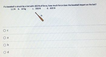 If a baseball is struck by a bat with 300 N of force, how much force does the baseball impart on the bat?
C. 300 N
d. 600 N
1.1 N b. 10 kg
O C
O a
Ob
Od