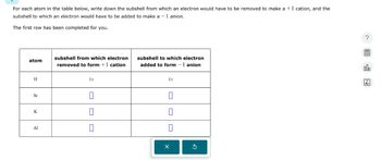 For each atom in the table below, write down the subshell from which an electron would have to be removed to make a +1 cation, and the
subshell to which an electron would have to be added to make a -1 anion.
The first row has been completed for you.
atom
subshell from which electron
removed to form +1 cation
H
Sr
1s
subshell to which electron
added to form -1 anion
1s
☐
K
☐
☐
Al
☐
а
國