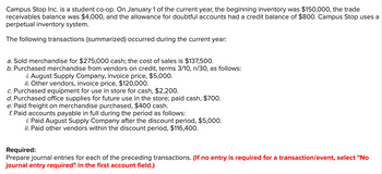 Campus Stop Inc. is a student co-op. On January 1 of the current year, the beginning inventory was $150,000, the trade
receivables balance was $4,000, and the allowance for doubtful accounts had a credit balance of $800. Campus Stop uses a
perpetual inventory system.
The following transactions (summarized) occurred during the current year:
a. Sold merchandise for $275,000 cash; the cost of sales is $137,500.
b. Purchased merchandise from vendors on credit, terms 3/10, n/30, as follows:
i. August Supply Company, invoice price, $5,000.
ii. Other vendors, invoice price, $120,000.
c. Purchased equipment for use in store for cash, $2,200.
d. Purchased office supplies for future use in the store; paid cash, $700.
e. Paid freight on merchandise purchased, $400 cash.
f. Paid accounts payable in full during the period as follows:
i. Paid August Supply Company after the discount period, $5,000.
ii. Paid other vendors within the discount period, $116,400.
Required:
Prepare journal entries for each of the preceding transactions. (If no entry is required for a transaction/event, select "No
journal entry required" in the first account field.)