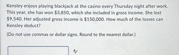 Kensley enjoys playing blackjack at the casino every Thursday night after work.
This year, she has won $3,850, which she included in gross income. She lost
$9,540. Her adjusted gross income is $150,000. How much of the losses can
Kensley deduct?
(Do not use commas or dollar signs. Round to the nearest dollar.)