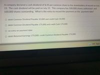 A company declared a cash dividend of $.35 per common share to the shareholders of record on July
15. The cash dividend will be paid on July 31. This company has 500,000 shares authorized and
100,000 shares outstanding. What is the entry to record the payment on the payment date?
O debit Common Dividend Payable 35,000 and credit Cash 35,000
O debit Common Dividend Payable 175,000 and credit Cash 175,000
O no entry on payment date
O debit Retained Earnings 175,000; credit Common Dividend Payable 175,000
79°F Rain t
