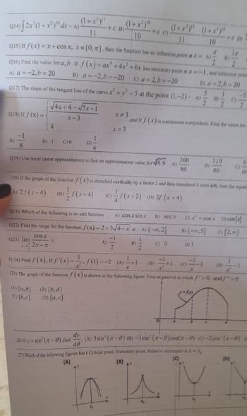 Q14) [2x¹(1+x²)" dx-A) (1+x¹)¹¹
+C B)
+()
11
10
10
Q15) f f(x)=x+cosx, xe [0, z], then the function has an inflection point at x A) "
11)
Q16) Find the value for a, b it f(x)=ax' +4x²+bx has stationary post at x-1, and inflection poim
A) a=-2,b=20
B) a=-2,b=-20 C) a=2,b=-20
D) a=2,b-20
Q17) The slope of the tangent line of the curve x² + y²-5 at the point (1,-2)-4) 2
√√4x+4-√√5x+1
Q18) if f(x)=
**3
x-3
and if f(x) is continuous everywhers. Find the value for
k
B) 1
CO
D)
8
300
Q19) Use local linear approximation to find an approximation value for √8.9
319
6
A)
B)
01
80
80
60
(20) If the graph of the function f(x) is stretched vertically by a factor 2 and then translated 4 units left, then the equat
A) 2/(x-4)
3)(x-4)
((x-2)
(0)/(x+2) (0) 2/(x+4)
021) Which of the following is an odd function
Al cos.xsin x
secx
c) x² +cox co
022) Find the range for the function f(x)=2+3√4-xa
A) (-0,2]
B) (-2,5]
cos.r
1
023) lim
A)
D)
C) 0
Dj 1
3-452x-n
9:24) Find f(x)./'(x) =
f(1) =-2 (4) +1
(D)
(1) +1 (0)
4
x
(25) The graph of the function f(x) is shown in the following figure Find an interval in which >0, and/">0
-M
(A) [a,b]. (B) [b.d]
(D) [a,c]
[b.c]
dy
Cty=sin(2-0).find (A) 3sin¹ (-0) (B)-3sin' (-0) cos(-0) (0)-2000 (2-0)
40
(27) Which of the following figures has ( Critical point, Stationary point, Relative mira
(9)
(A)
(B)
A
M