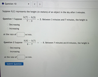 Question 10
く
Suppose h(t) represents the height (in meters) of an object in the sky after t minutes.
h(7) - h(3)
Question 1 Suppose
3. Between 3 minutes and 7 minutes, the height is
7 3
ODecreasing
O Increasing
at the rate of
m/min.
h(8) – h(7)
Question 2 Suppose
8. Between 7 minutes and 8 minutes, the height is
8 - 7
O Decreasing
O Increasing
at the rate of
m/min.
Submit Question
