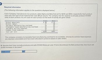 Required information
[The following information applies to the questions displayed below.]
Cane Company manufactures two products called Alpha and Beta that sell for $205 and $164, respectively. Each product
uses only one type of raw material that costs $8 per pound. The company has the capacity to annually produce 127,000
units of each product. Its unit costs for each product at this level of activity are given below:
Direct materials
Direct labour
Profit
Variable manufacturing overhead
Traceable fixed manufacturing overhead
Variable selling expenses
Common fixed expenses
Cost per unit
Alpha
$40
37
24
32
29
32
$194
by
Beta
$24
30
22
35
25
27
$163
The company considers its traceable fixed manufacturing overhead to be avoidable, whereas its common fixed expenses
are deemed unavoidable and have been allocated to products based on sales dollars.
6. Assume that Cane normally produces and sells 107,000 Betas per year. If Cane discontinues the Beta product line, how much will
profits increase or decrease?