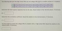 The following data give the high school GPAS (x) and college GPAS (y) for a random sample of 11 students.
3.1
1.6
1.1
1.4
2.3
3.6
2.6
3.5
3.3
3.8
2.8
3.6
1.9
1.3
1.1
2.6
2.7
3.8
1.5
3.8
3.7
2.7
Determine the least squares regression line for the data. Round values to four decimal places, if necessary.
Determine the correlation coefficent. Round the solution to four decimal places, if necessary.
Use the model to predict the college GPA of a student with a 1 high school GPA. Round the solution to the
nearest tenth, if necessary.
