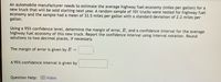 An automobile manufacturer needs to estimate the average highway fuel economy (miles per gallon) for a
new truck that will be sold starting next year. A random sample of 101 trucks were tested for highway fuel
economy and the sample had a mean of 33.5 miles per gallon with a standard deviation of 2.2 miles per
gallon.
Using a 95% confidence level, determine the margin of error, E, and a confidence interval for the average
highway fuel economy of this new truck. Report the confidence interval using interval notation. Round
solutions to two decimal places, if necessary.
The margin of error is given by E =
A 95% confidence interval is given by
Question Help: D Video
