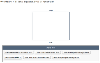 Order the steps of the Edman degradation. Not all the steps are used.
extract the derivatized amino acid
First
Last
Answer Bank
treat with trifluoroacetic acid identify the phenylthiohydantoin
treat with 6 M HCI treat with dinitrofluorobenzene treat with phenyl isothiocyanate