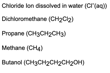 Chloride lon dissolved in water (Cl(aq))
Dichloromethane (CH2Cl2)
Propane (CH3CH2CH3)
Methane (CH4)
Butanol (CH3CH2CH2CH2OH)