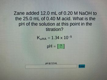 Zane added 12.0 mL of 0.20 M NaOH to
the 25.0 mL of 0.40 M acid. What is the
pH of the solution at this point in the
titration?
K₂HA = 1.34 x 10-5
pH = [?]
pH @ 12 mL
Enter