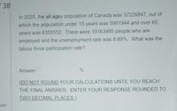 38
In 2020, the all ages population of Canada was 37226847, out of
which the population under 15 years was 5991944 and over 65
years was 6355552. There were 19163495 people who are
employed and the unemployment rate was 8.89%. What was the
labour force participation rate?
Answer:
%
(DO NOT ROUND YOUR CALCULATIONS UNTIL YOU REACH
THE FINAL ANSWER. ENTER YOUR RESPONSE ROUNDED TO
TWO DECIMAL PLACES.)
ure
