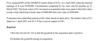 P Co. acquired 80% of the 300,000 $1 equity shares of S Co. on 1 April 2021 when the retained
earnings of S were $150,000. Consideration comprised X1 by cash, and X2 payable on 31
March 2022. The book values of S's net assets at acquisition date were equal to their fair values
except a loan which had a book value of $400,000 and a fair value of $500,000.
P measures non-controlling interest at fair value, based on share price. The market value of S's
shares on 1 April 2021 was $1.5. P has a cost on capital of 10%.
Required:
1/Provide relevant X1, X2 so that the goodwill at the acquisition date is positive.
2/Calculate the goodwill arising on acquisition.