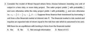 2. Consider the model of Moral Hazard where firms choose between investing one unit of
output in a less risky or more risky project. The safer project yields with probability
and zero otherwise while the risky project yields 2 with probability and zero otherwise
i.e. TG = G = TB B = 2. Suppose firms finance their investment by borrowing 1
unit from a the fiinancial market at interest rate R. The financial market is risk neutral and
requires an expected rate of return equal to the risk free rate which is assumed to be zero.
Will there be an equilibrium with lending to firms from the financial market
A. Yes B. No C. Not enough information D. None of A-C